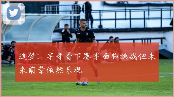 追梦：字母哥下赛季面临挑战但未来前景依然乐观