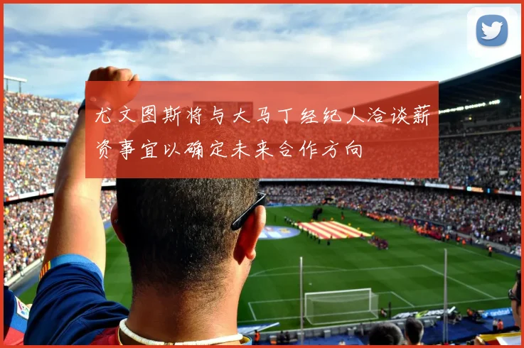 尤文图斯将与大马丁经纪人洽谈薪资事宜以确定未来合作方向
