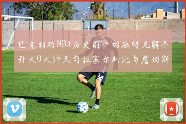巴克利对NBA历史前十的独特见解乔丹大O大帅天勾拉塞尔科比与詹姆斯排名分析