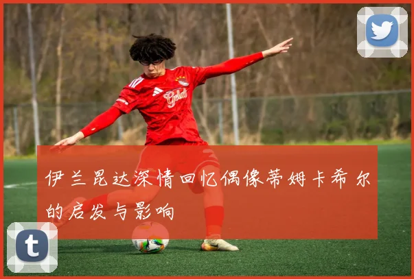 伊兰昆达深情回忆偶像蒂姆卡希尔的启发与影响