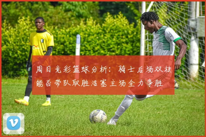 周日竞彩篮球分析：骑士后场双核能否带队取胜活塞主场全力争胜