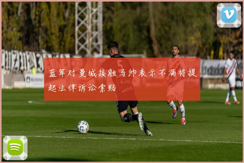 蓝军对曼城接触马帅表示不满将提起法律诉讼索赔
