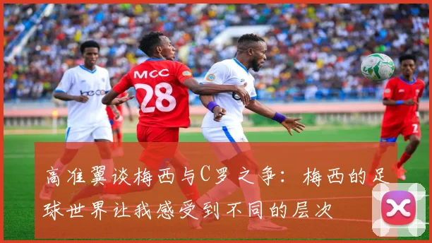 高准翼谈梅西与C罗之争：梅西的足球世界让我感受到不同的层次