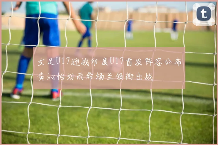 女足U17迎战印度U17首发阵容公布黄沁怡刘雨希杨兰领衔出战