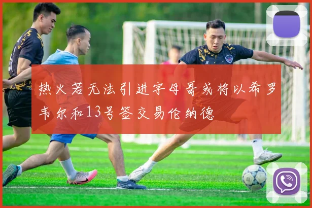 热火若无法引进字母哥或将以希罗韦尔和13号签交易伦纳德