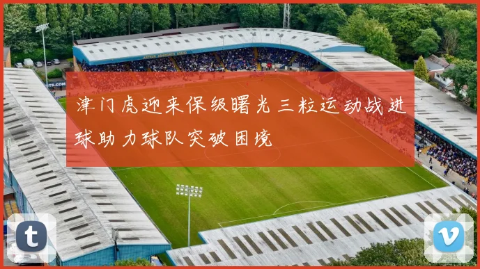 津门虎迎来保级曙光三粒运动战进球助力球队突破困境