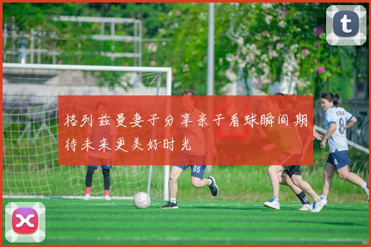 格列兹曼妻子分享亲子看球瞬间期待未来更美好时光