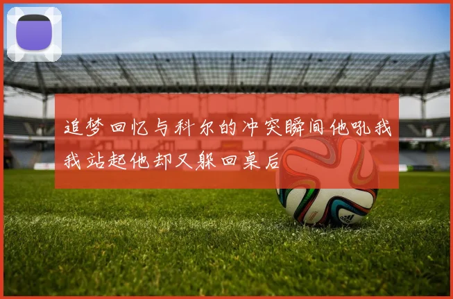 追梦回忆与科尔的冲突瞬间他吼我我站起他却又躲回桌后