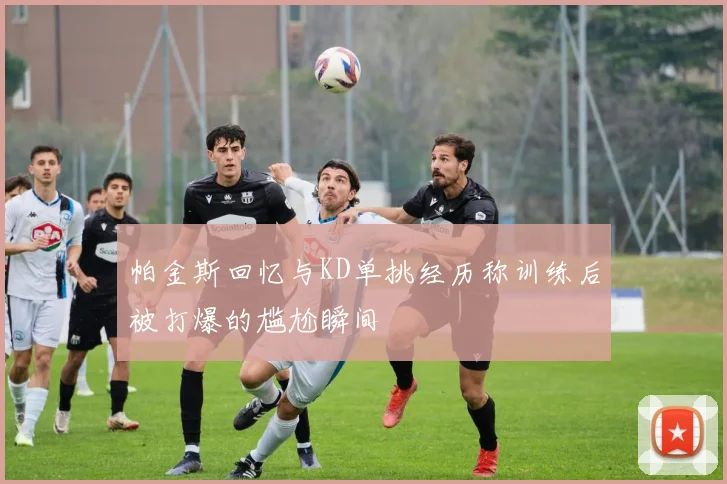 帕金斯回忆与KD单挑经历称训练后被打爆的尴尬瞬间