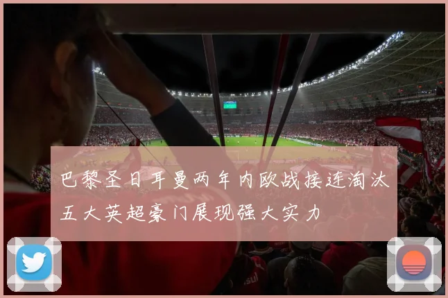巴黎圣日耳曼两年内欧战接连淘汰五大英超豪门展现强大实力