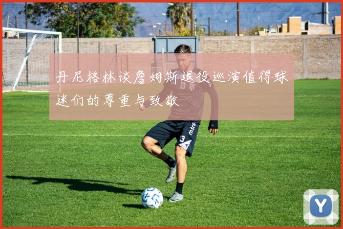 丹尼格林谈詹姆斯退役巡演值得球迷们的尊重与致敬