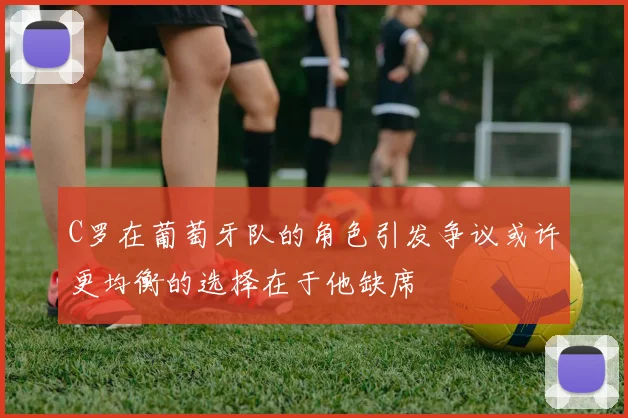 C罗在葡萄牙队的角色引发争议或许更均衡的选择在于他缺席