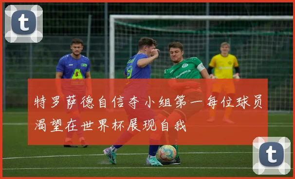 特罗萨德自信夺小组第一每位球员渴望在世界杯展现自我