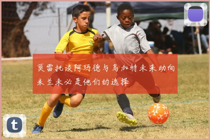 莫雷托谈阿玛德与乌加特未来动向米兰未必是他们的选择