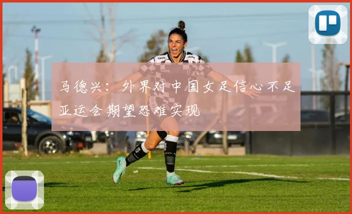 马德兴：外界对中国女足信心不足亚运会期望恐难实现