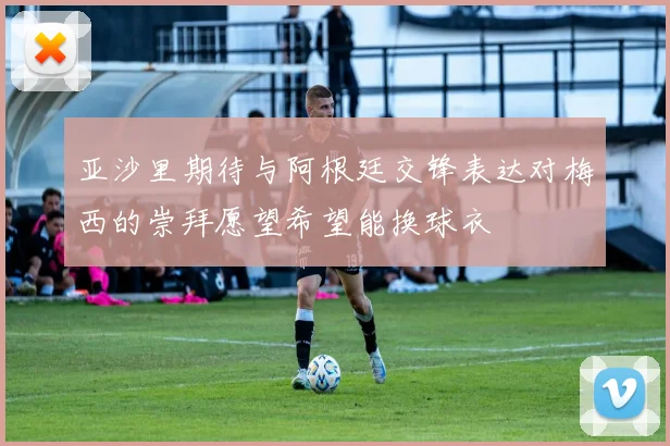 亚沙里期待与阿根廷交锋表达对梅西的崇拜愿望希望能换球衣
