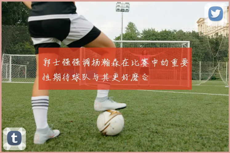 郭士强强调杨瀚森在比赛中的重要性期待球队与其更好磨合