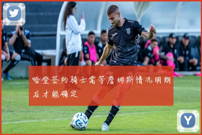 哈登签约骑士需等詹姆斯情况明朗后才能确定