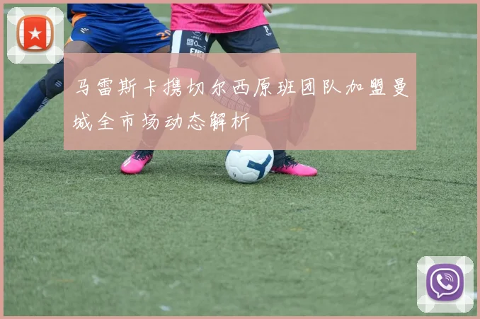 马雷斯卡携切尔西原班团队加盟曼城全市场动态解析