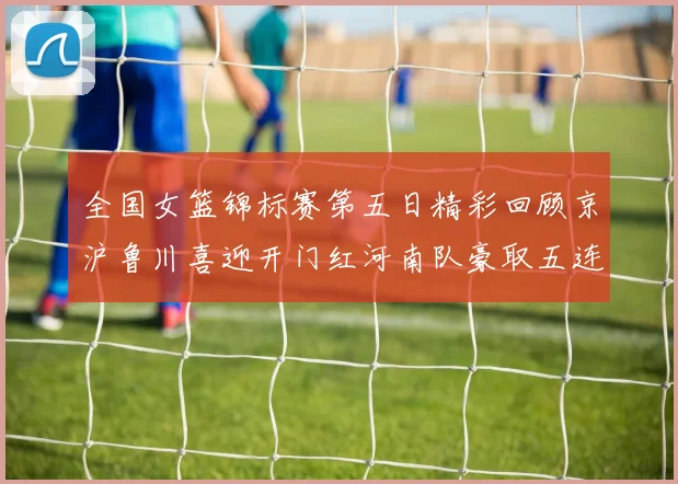 全国女篮锦标赛第五日精彩回顾京沪鲁川喜迎开门红河南队豪取五连胜