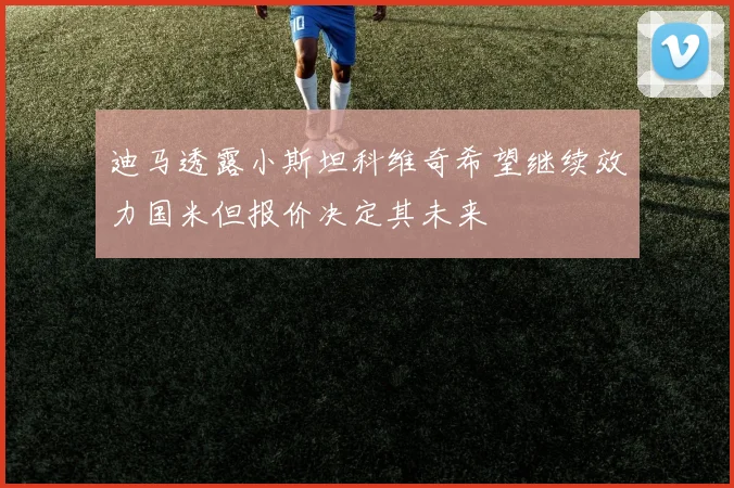 迪马透露小斯坦科维奇希望继续效力国米但报价决定其未来